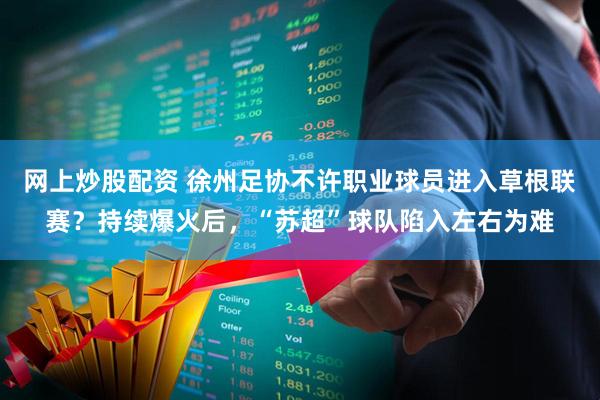 网上炒股配资 徐州足协不许职业球员进入草根联赛？持续爆火后，“苏超”球队陷入左右为难