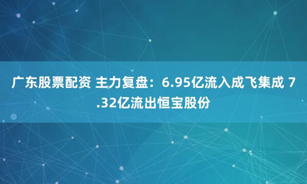 广东股票配资 主力复盘：6.95亿流入成飞集成 7.32亿流出恒宝股份