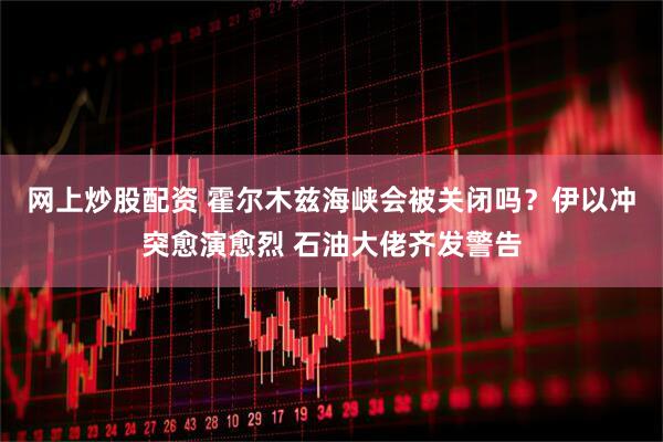 网上炒股配资 霍尔木兹海峡会被关闭吗？伊以冲突愈演愈烈 石油大佬齐发警告