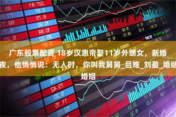 广东股票配资 18岁汉惠帝娶11岁外甥女，新婚夜，他悄悄说：无人时，你叫我舅舅_吕雉_刘盈_婚姻