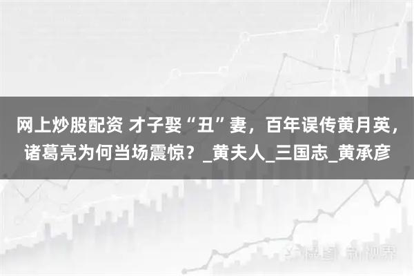 网上炒股配资 才子娶“丑”妻，百年误传黄月英，诸葛亮为何当场震惊？_黄夫人_三国志_黄承彦