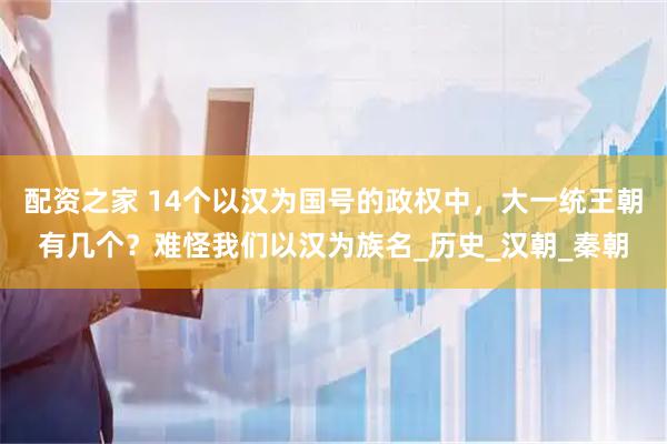 配资之家 14个以汉为国号的政权中，大一统王朝有几个？难怪我们以汉为族名_历史_汉朝_秦朝
