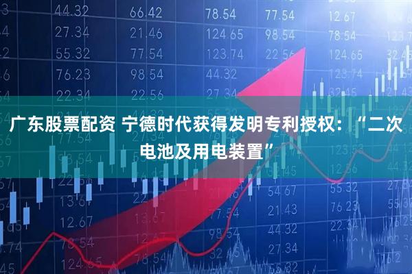 广东股票配资 宁德时代获得发明专利授权：“二次电池及用电装置”