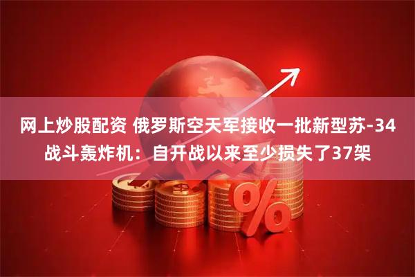 网上炒股配资 俄罗斯空天军接收一批新型苏-34战斗轰炸机：自开战以来至少损失了37架