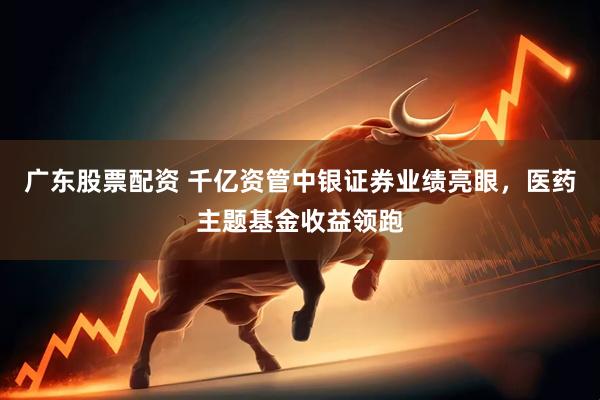 广东股票配资 千亿资管中银证券业绩亮眼，医药主题基金收益领跑