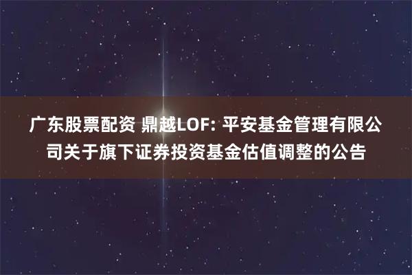 广东股票配资 鼎越LOF: 平安基金管理有限公司关于旗下证券投资基金估值调整的公告