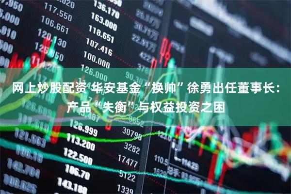 网上炒股配资 华安基金“换帅”徐勇出任董事长：产品“失衡”与权益投资之困