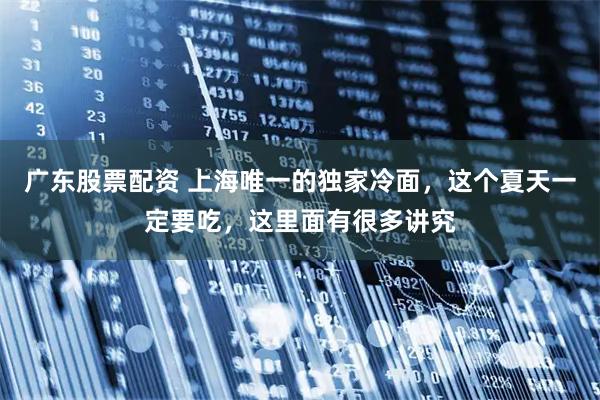 广东股票配资 上海唯一的独家冷面，这个夏天一定要吃，这里面有很多讲究