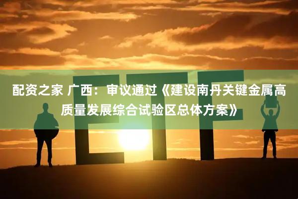 配资之家 广西：审议通过《建设南丹关键金属高质量发展综合试验区总体方案》