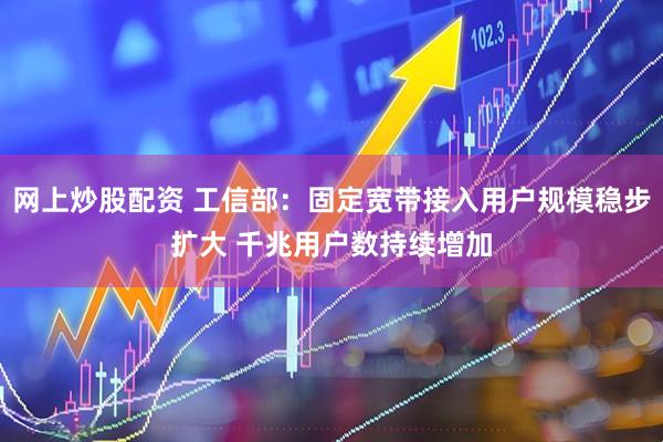 网上炒股配资 工信部：固定宽带接入用户规模稳步扩大 千兆用户数持续增加