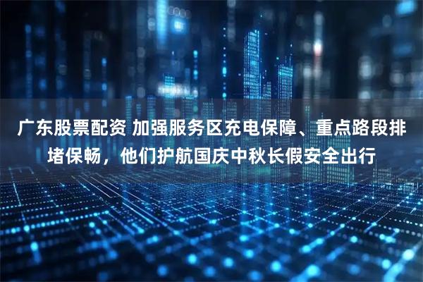广东股票配资 加强服务区充电保障、重点路段排堵保畅，他们护航国庆中秋长假安全出行