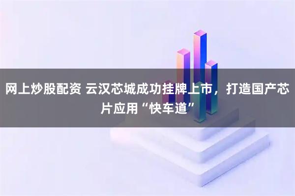网上炒股配资 云汉芯城成功挂牌上市，打造国产芯片应用“快车道”