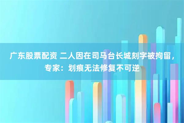 广东股票配资 二人因在司马台长城刻字被拘留，专家：划痕无法修复不可逆