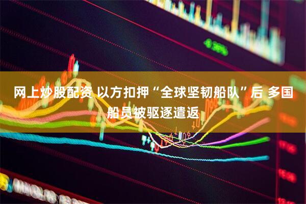 网上炒股配资 以方扣押“全球坚韧船队”后 多国船员被驱逐遣返