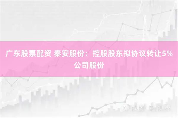 广东股票配资 秦安股份：控股股东拟协议转让5%公司股份