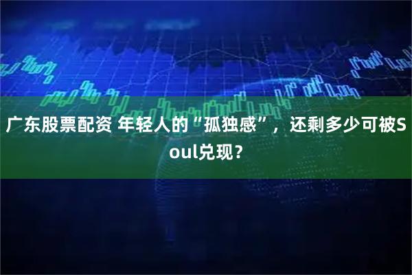 广东股票配资 年轻人的“孤独感”,还剩多少可被Soul兑现?