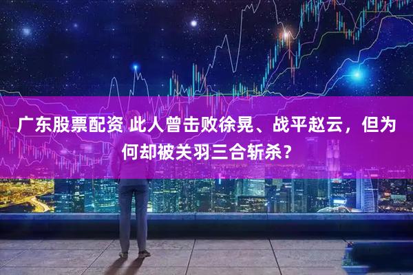 广东股票配资 此人曾击败徐晃、战平赵云，但为何却被关羽三合斩杀？