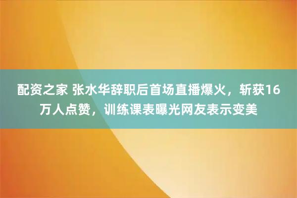 配资之家 张水华辞职后首场直播爆火，斩获16万人点赞，训练课表曝光网友表示变美