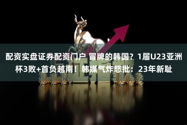 配资实盘证券配资门户 冒牌的韩国?1届U23亚洲杯3败+首负越南!韩媒气炸怒批:23年新耻
