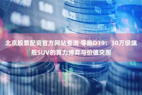 北京股票配资官方网站查询 零跑D19：30万级旗舰SUV的算力博弈与价值突围