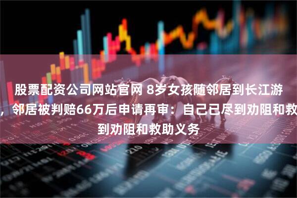 股票配资公司网站官网 8岁女孩随邻居到长江游泳溺亡，邻居被判赔66万后申请再审：自己已尽到劝阻和救助义务
