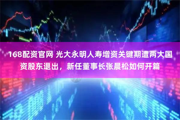 168配资官网 光大永明人寿增资关键期遭两大国资股东退出，新任董事长张晨松如何开篇