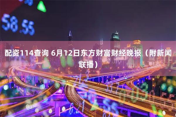 配资114查询 6月12日东方财富财经晚报（附新闻联播）