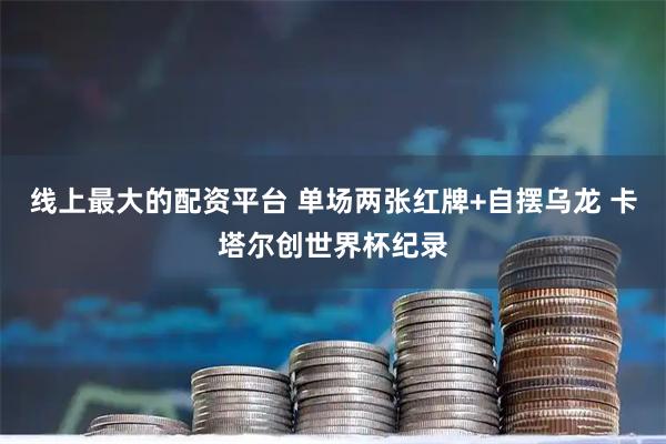 线上最大的配资平台 单场两张红牌+自摆乌龙 卡塔尔创世界杯纪录